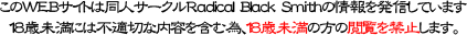 このWEBサイトは同人サークル Radical Black Smith の情報を発信しています。18歳未満には不適切な内容を含む為、18歳未満の方の閲覧を禁止します。